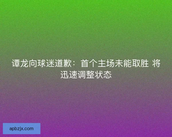 谭龙向球迷道歉：首个主场未能取胜 将迅速调整状态