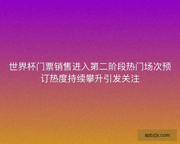 世界杯门票销售进入第二阶段热门场次预订热度持续攀升引发关注