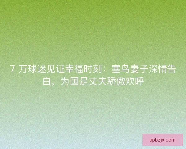 7 万球迷见证幸福时刻：塞鸟妻子深情告白，为国足丈夫骄傲欢呼