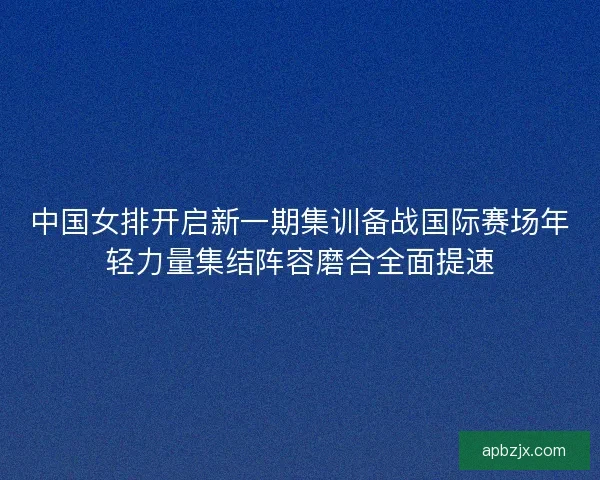 中国女排开启新一期集训备战国际赛场年轻力量集结阵容磨合全面提速